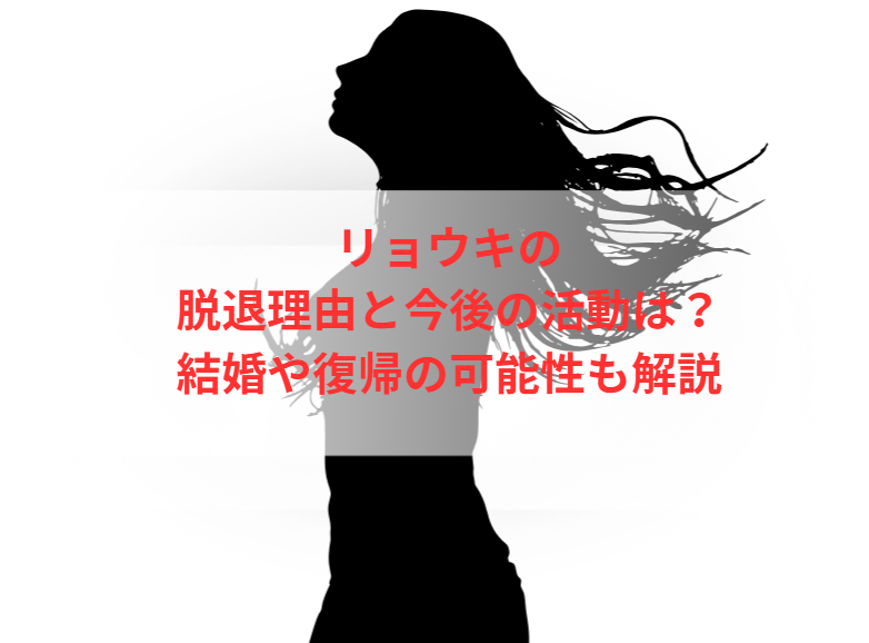 リョウキの脱退理由と今後の活動は？結婚や復帰の可能性も解説