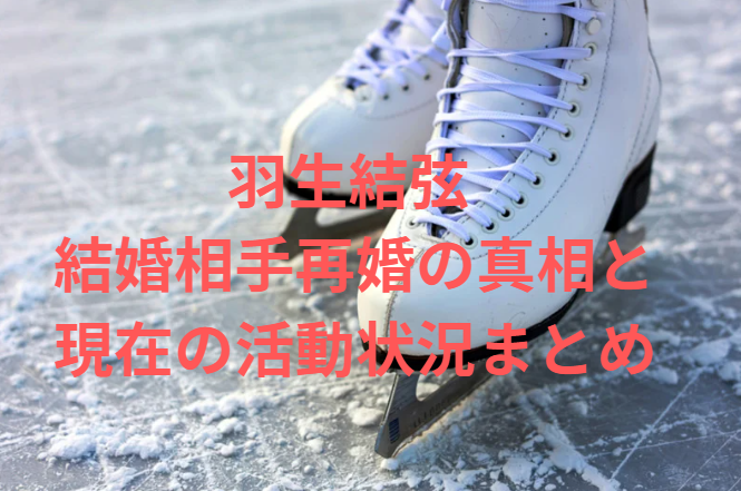 羽生結弦 結婚相手再婚の真相と現在の活動状況まとめ