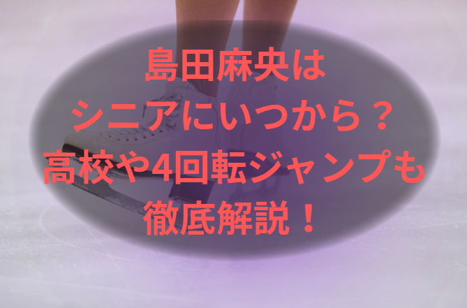 島田麻央はシニアにいつから？高校や4回転ジャンプも徹底解説！