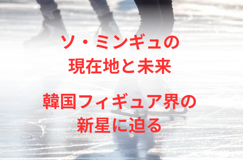 ソ・ミンギュの現在地と未来：韓国フィギュア界の新星に迫る