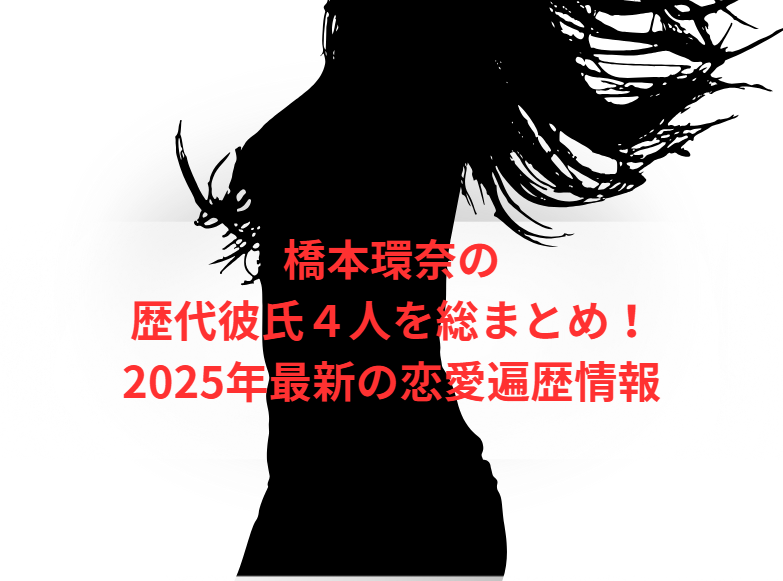 橋本環奈の歴代彼氏４人を総まとめ！2025年最新の恋愛遍歴情報