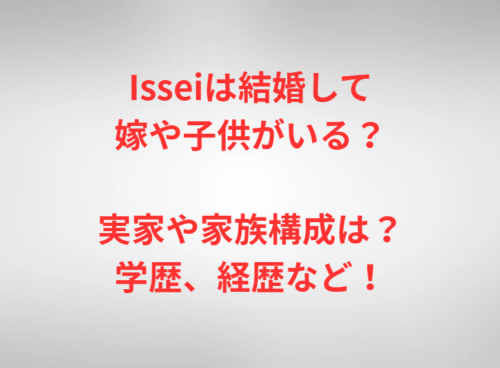 Isseiは結婚して嫁や子供がいる？実家や家族構成は？学歴、経歴など！