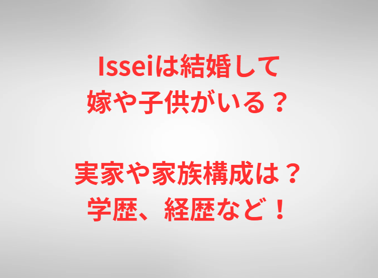 Isseiは結婚して嫁や子供がいる？実家や家族構成は？学歴、経歴など！
