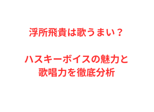 浮所飛貴は歌うまい?ハスキーボイスの魅力と歌唱力を徹底分析