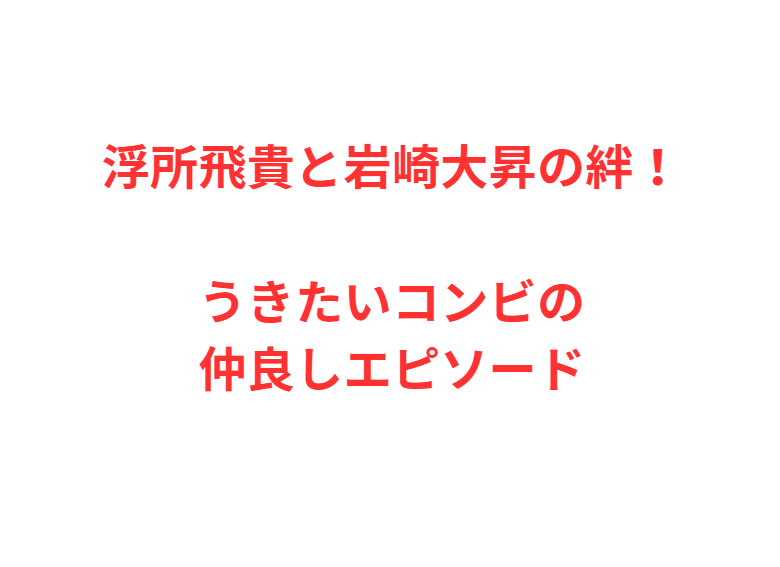 浮所飛貴と岩崎大昇の絆！うきたいコンビの仲良しエピソード