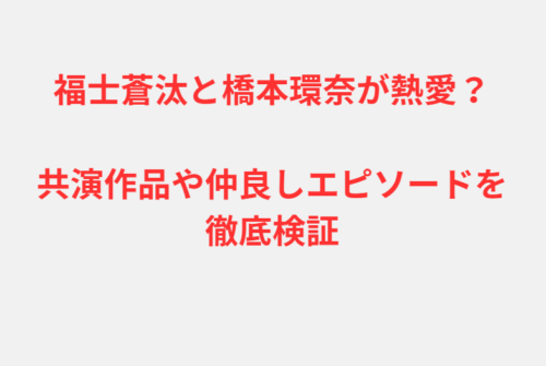 福士蒼汰と橋本環奈が熱愛？共演作品や仲良しエピソードを徹底検証