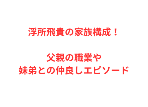 浮所飛貴の家族構成！父親の職業や妹弟との仲良しエピソード