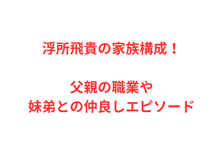 浮所飛貴の家族構成！父親の職業や妹弟との仲良しエピソード