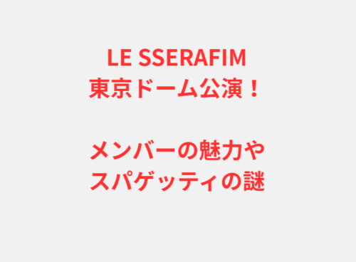LE SSERAFIM東京ドーム公演！メンバーの魅力やスパゲッティの謎