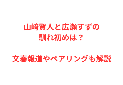 山﨑賢人と広瀬すずの馴れ初めは？文春報道やペアリングも解説