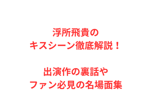 浮所飛貴のキスシーン徹底解説!出演作の裏話やファン必見の名場面集