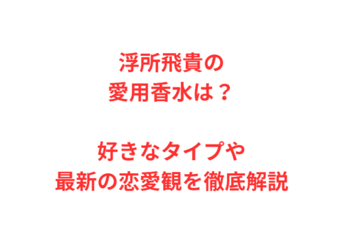 浮所飛貴の愛用香水は?好きなタイプや最新の恋愛観を徹底解説