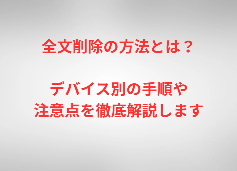 全文削除の方法とは？デバイス別の手順や注意点を徹底解説します