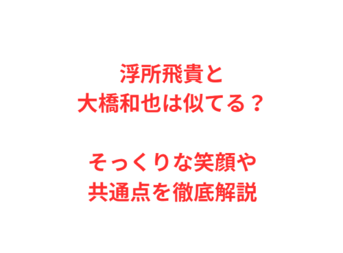 浮所飛貴と大橋和也は似てる?そっくりな笑顔や共通点を徹底解説