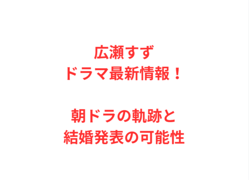 広瀬すずドラマ最新情報！朝ドラの軌跡と結婚発表の可能性