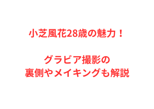小芝風花28歳の魅力！グラビア撮影の裏側やメイキングも解説