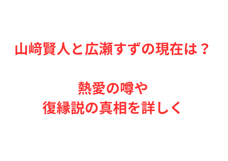 山﨑賢人と広瀬すずの現在は？熱愛の噂や復縁説の真相を詳しく