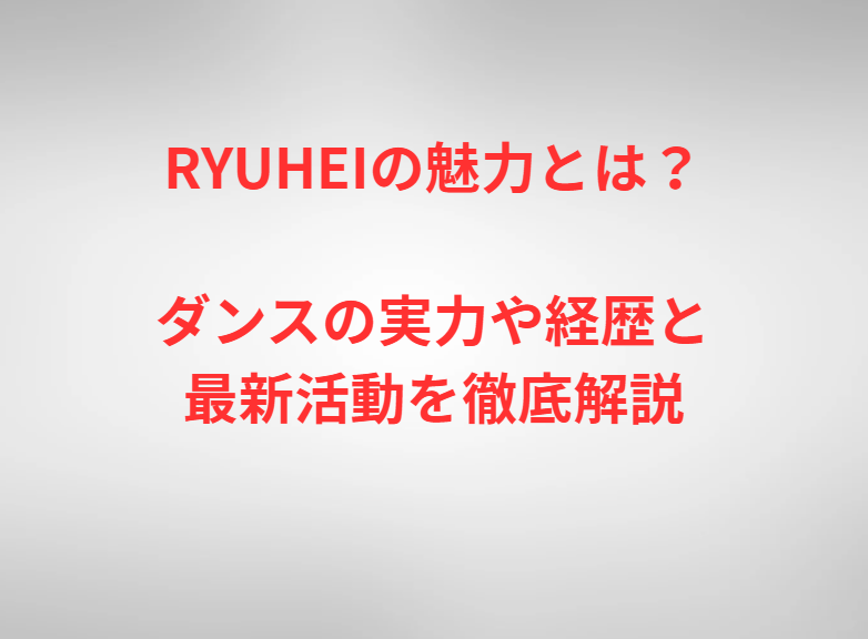 RYUHEIの魅力とは？ダンスの実力や経歴と最新活動を徹底解説