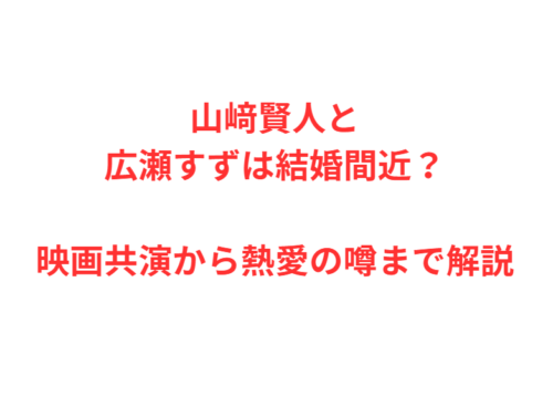 山﨑賢人と広瀬すずは結婚間近？映画共演から熱愛の噂まで解説