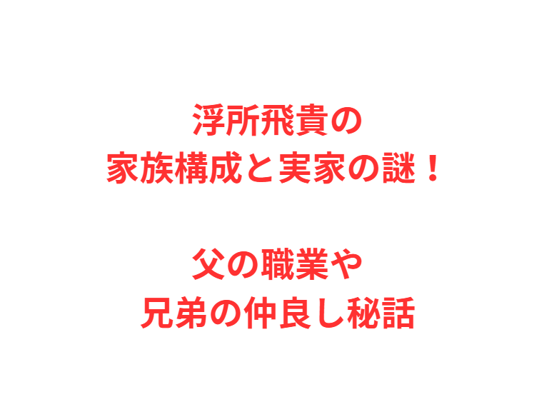 浮所飛貴の家族構成と実家の謎！父の職業や兄弟の仲良し秘話