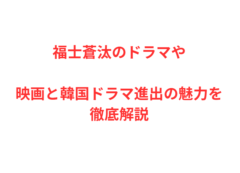 福士蒼汰のドラマや映画と韓国ドラマ進出の魅力を徹底解説