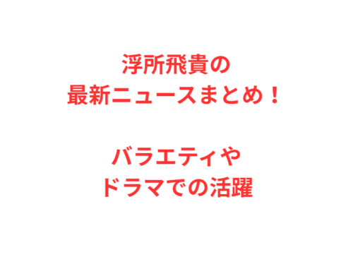浮所飛貴の最新ニュースまとめ!バラエティやドラマでの活躍
