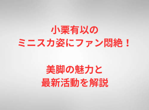 小栗有以のミニスカ姿にファン悶絶！美脚の魅力と最新活動を解説