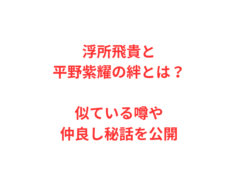 浮所飛貴と平野紫耀の絆とは？似ている噂や仲良し秘話を公開