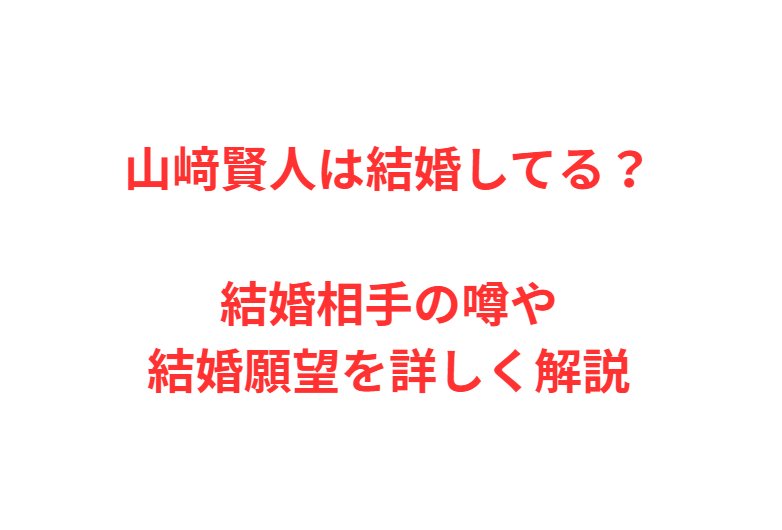 山﨑賢人は結婚してる？結婚相手の噂や結婚願望を詳しく解説