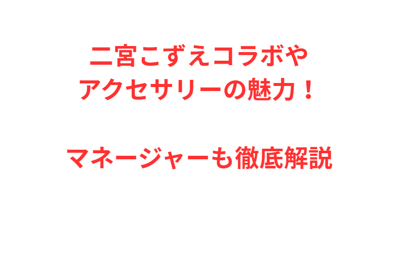 二宮こずえコラボやアクセサリーの魅力！マネージャーも徹底解説