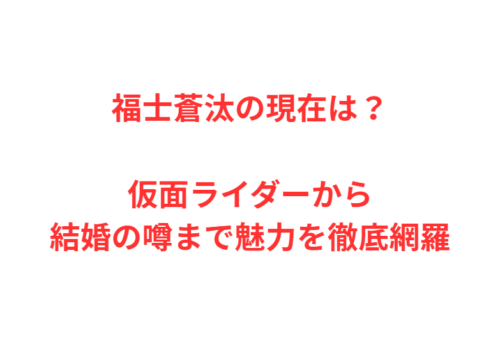 福士蒼汰の現在は？仮面ライダーから結婚の噂まで魅力を徹底網羅
