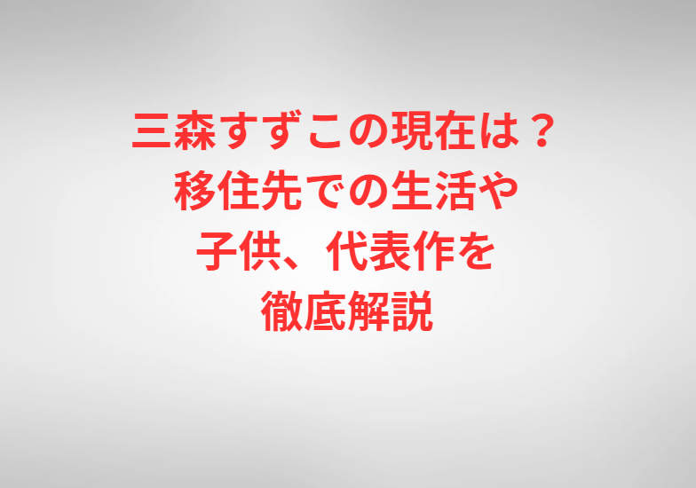 三森すずこの現在は？移住先での生活や子供、代表作を徹底解説