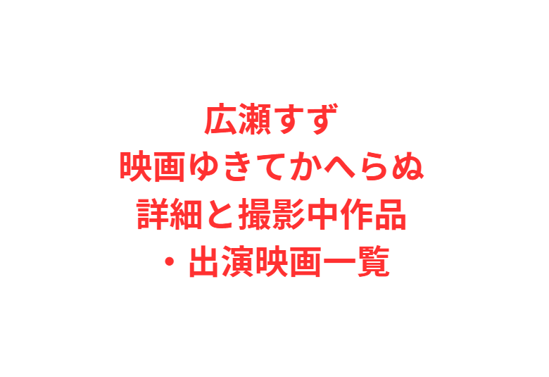 広瀬すず映画ゆきてかへらぬ詳細と撮影中作品・出演映画一覧