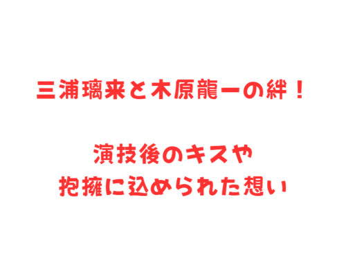 三浦璃来と木原龍一の絆！演技後のキスや抱擁に込められた想い
