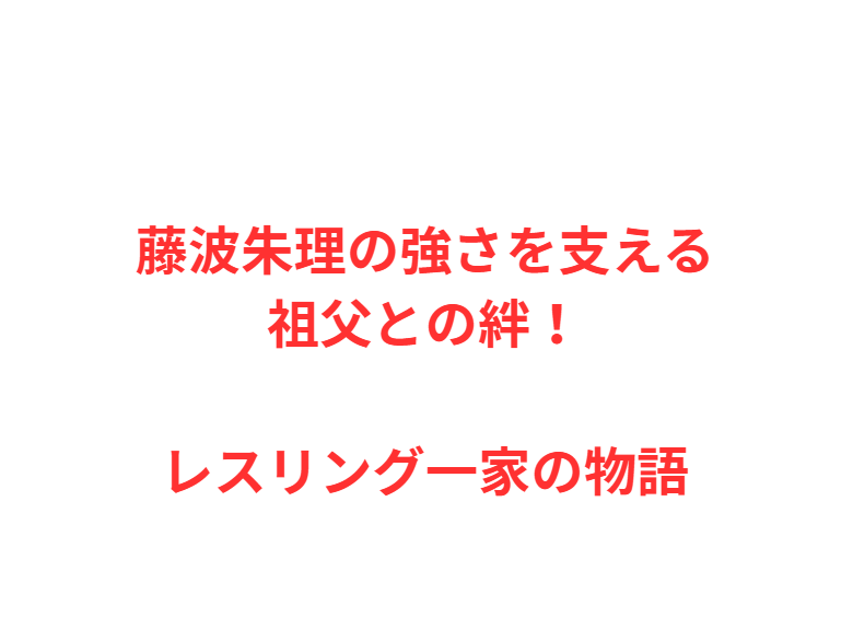 藤波朱理の強さを支える祖父との絆！レスリング一家の物語