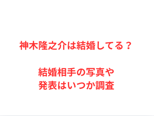 神木隆之介は結婚してる？結婚相手の写真や発表はいつか調査