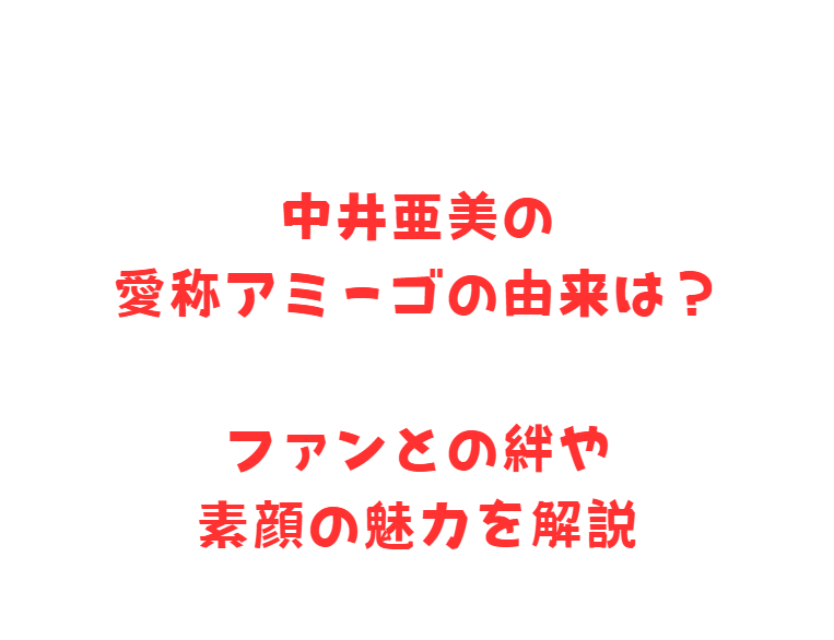中井亜美の愛称アミーゴの由来は？ファンとの絆や素顔の魅力を解説