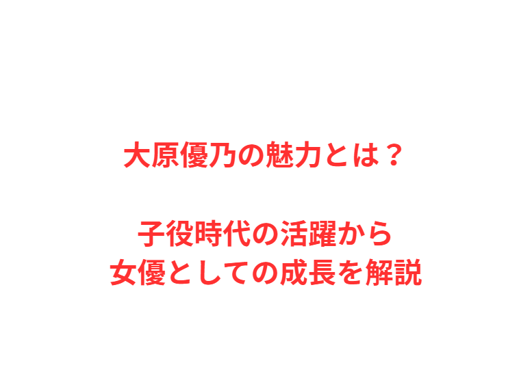 大原優乃の魅力とは？子役時代の活躍から女優としての成長を解説