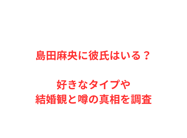 島田麻央に彼氏はいる？好きなタイプや結婚観と噂の真相を調査