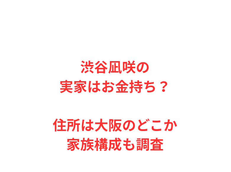 渋谷凪咲の実家はお金持ち？住所は大阪のどこか家族構成も調査