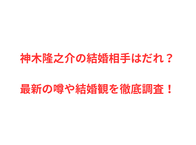 神木隆之介の結婚相手はだれ？最新の噂や結婚観を徹底調査！
