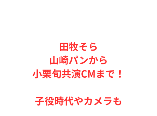 田牧そら山崎パンから小栗旬共演CMまで！子役時代やカメラも
