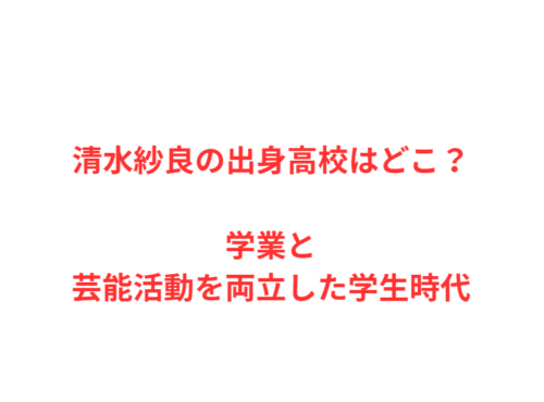 清水紗良の出身高校はどこ?学業と芸能活動を両立した学生時代