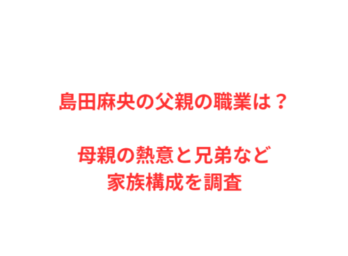 島田麻央の父親の職業は？母親の熱意と兄弟など家族構成を調査