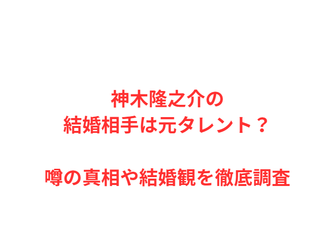 神木隆之介の結婚相手は元タレント？噂の真相や結婚観を徹底調査