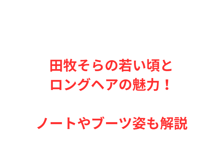 田牧そらの若い頃とロングヘアの魅力！ノートやブーツ姿も解説