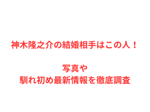 神木隆之介の結婚相手はこの人！写真や馴れ初め最新情報を徹底調査
