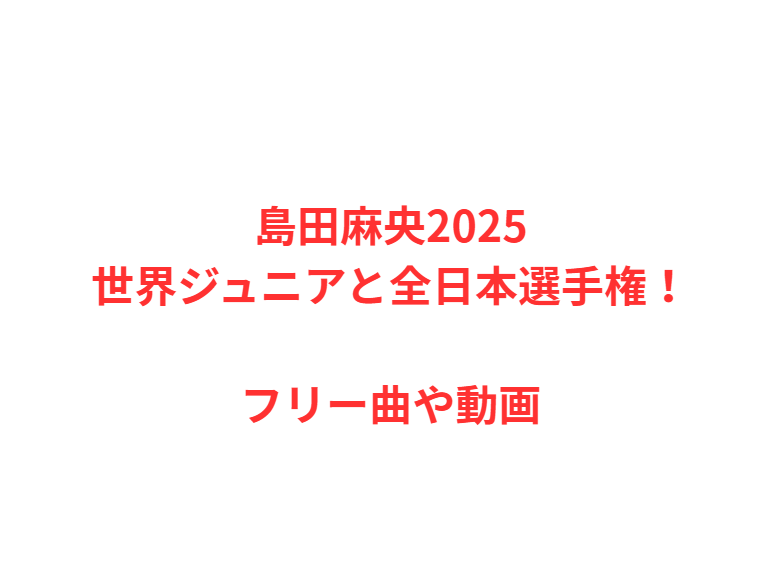 島田麻央2025世界ジュニアと全日本選手権！フリー曲や動画