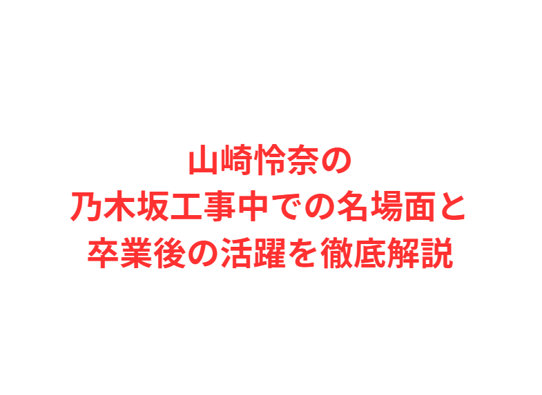 山崎怜奈の乃木坂工事中での名場面と卒業後の活躍を徹底解説