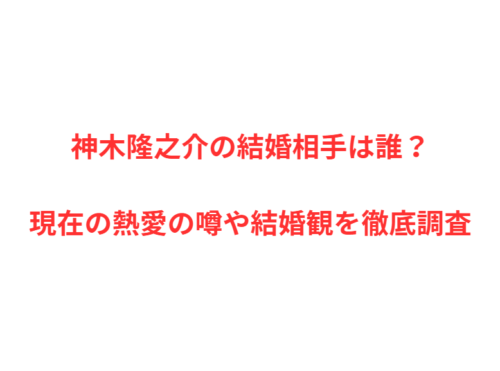 神木隆之介の結婚相手は誰？現在の熱愛の噂や結婚観を徹底調査